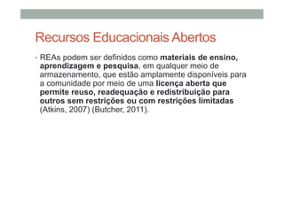 Recursos Educacionais Abertos
•  REAs podem ser definidos como materiais de ensino,

aprendizagem e pesquisa, em qualquer meio de
armazenamento, que estão amplamente disponíveis para
a comunidade por meio de uma licença aberta que
permite reuso, readequação e redistribuição para
outros sem restrições ou com restrições limitadas
(Atkins, 2007) (Butcher, 2011).

 