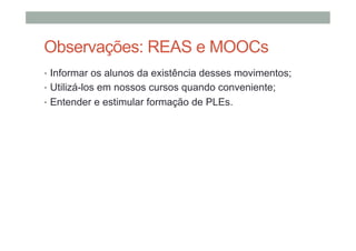 Observações: REAS e MOOCs
•  Informar os alunos da existência desses movimentos;
•  Utilizá-los em nossos cursos quando conveniente;
•  Entender e estimular formação de PLEs.

 