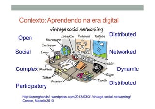 Contexto: Aprendendo na era digital
Open
Social
Complex
Participatory

Distributed
Networked
Dynamic
Distributed

http://wronghands1.wordpress.com/2013/03/31/vintage-social-networking/
Conole, Maceió 2013

 