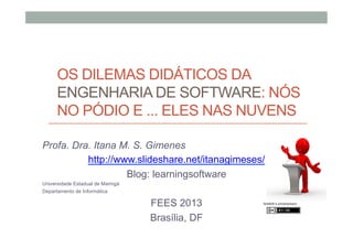OS DILEMAS DIDÁTICOS DA
ENGENHARIA DE SOFTWARE: NÓS
NO PÓDIO E ... ELES NAS NUVENS
Profa. Dra. Itana M. S. Gimenes
http://www.slideshare.net/itanagimeses/
Blog: learningsoftware
Universidade Estadual de Maringá
Departamento de Informática

FEES 2013
Brasília, DF

Nist6dh’s photostream

 