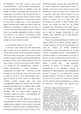 3
[8] falibilidade — sem rasgar, portanto, o laço de uma
comunidade política —, eles reconhecem o que significam,
em uma sociedade pós-secular, as condições seculares da
tomada de decisões, estabelecidas pela Constituição. No
conflito entre as pretensões do saber e as pretensões da fé, o
Estado, sendo neutro no que diz respeito às visões de mundo,
não tem qualquer predisposição a tomar decisões políticas
em favor desta ou daquela parte. A razão pluralizada do
público constituído pelos cidadãos do Estado só segue uma
dinâmica de secularização na medida em que força, no
resultado, a um distanciamento igual em relação às tradições
fortes e aos conteúdos impregnados de visões de mundo.
Sem renunciar à sua autonomia, ela permanece contudo
aberta, como que osmoticamente, para a possibilidade de
aprender com ambas as partes do conflito.
O esclarecimento científico do senso comum
E claro que o senso comum, que produz tantas ilusões
sobre o mundo, tem de ser esclarecido sem reservas pelas
ciências. Mas as teorias científicas que penetram o mundo da
vida deixam intacto, em seu cerne, o quadro do nosso saber
cotidiano, no qual se constitui a autocompreensão de pessoas
[9] capazes de falar e agir. Quando aprendemos algo novo
sobre o mundo, e sobre nós como seres no mundo, modifica-
se o conteúdo de nossa autocompreensão. Copérnico e
Darwin revolucionaram a imagem geocêntrica e
antropocêntrica do mundo. Mas a destruição da ilusão
astronômica sobre a órbita das estrelas deixou menos sinais
no mundo da vida que o fim da ilusão biológica sobre o
lugar do homem na história natural. Os conhecimentos
científicos parecem inquietar tanto mais nossa
autocompreensão, quanto mais próximos eles nos deixam
diante do nosso próprio corpo. As pesquisas sobre o cérebro
nos fornecem ensinamentos sobre a fisiologia de nossa
consciência. Mas isso ocasiona alguma mudança na
consciência intuitiva de autoria e responsabilidade que
acompanha todas as nossas ações?
Se nós olhamos com Max Weber para o começo do
"desencantamento do mundo", vemos o que está em jogo. Na
medida em que a natureza se torna acessível à observação
objetivante e à explicação causal, ela é despersonalizada. A
natureza pesquisada pela ciência escapa ao sistema social de
relações entre pessoas vivas que agem e falam umas com
as outras, atribuindo-se reciprocamente motivos e
intenções. O que ocorre com essas pessoas, porém, se elas
passam, cada vez mais, a subsumir [10] a si próprias sob
as descrições dadas pelas ciências naturais? O senso
comum acabará se deixando não apenas doutrinar, mas
também se consumir dos pés à cabeça pelo saber
contraintuitivo das ciências? O filósofo Winfrid Sellars
levantou essa questão em 1960 (em uma famosa
conferência sobre "Philosophy and the Scientific Image of
Man"2
), e respondeu com o cenário de uma sociedade em
que os jogos de linguagem ultrapassados do nosso
cotidiano seriam substituídos pela descrição objetivante
dos processos conscientes.
O ponto de fuga dessa naturalização do espírito é uma
imagem científica do ser humano realizada segundo os
conceitos extensionais da física, da neurofisiologia ou da
teoria da evolução, que também dessocializa
completamente a nossa autocompreensão. Isto só pode
acontecer, evidentemente, quando a intencionalidade da
consciência humana e a normatividade de nosso agir se
reduzem a esse tipo de autodescrição sem deixar resto. As
teorias teriam de explicar, por exemplo, como as pessoas
seguem ou quebram regras — regras gramaticais,
conceituais ou morais. 3
Os discípulos de Sellars
compreenderam o seu experimento aporético de
pensamento, [11] equivocadamente, como um programa de
pesquisa 4
. O projeto de uma modernização de nossa
psicologia cotidiana,5
realizada nos moldes das ciências
naturais, já levou a tentativas de elaborar uma semântica
que fosse capaz de explicar biologicamente os conteúdos
do pensamento. 6
Mas também essas propostas mais
2
"A filosofia e a imagem científica do homem." (N. T.)
3
Sellars, Science, Perception and Reality, p 38.
4
Churchland, Scientific Realism and the Plasticity of Mind.
5
Greenwood, The Future of Folk Psycbology, p. 1 -21.
6
Detel, Teleosemantik. Ein neuer Blick auf den Geist?,
p.465-49I. A teleossemântica gostaria de mostrar, com base em
premissas neodarwimstas e em análises conceituais, como a
consciência normativa de seres vivos que empregam símbolos e
representam estados de coisas poderia ter se desenvolvido. De
acordo com ela, a constituição intencional do espírito humano
surge da vantagem seletiva de determinados modos de
comportamento (como da dança das abelhas), que são
interpretados pelos congêneres como representações. Sobre o
pano de fundo de cópias desse gênero, que se tornaram hábitos,
os modos de comportamento desviante devem poder ser
 
