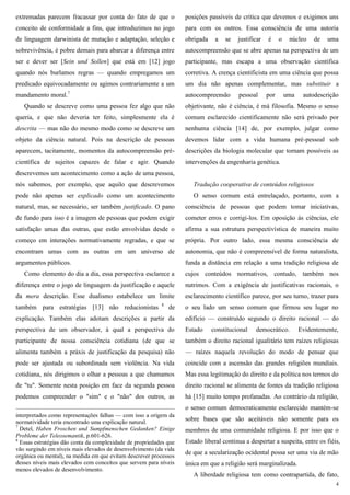 4
extremadas parecem fracassar por conta do fato de que o
conceito de conformidade a fins, que introduzimos no jogo
de linguagem darwinista de mutação e adaptação, seleção e
sobrevivência, é pobre demais para abarcar a diferença entre
ser e dever ser [Sein und Sollen] que está em [12] jogo
quando nós burlamos regras — quando empregamos um
predicado equivocadamente ou agimos contrariamente a um
mandamento moral.7
Quando se descreve como uma pessoa fez algo que não
queria, e que não deveria ter feito, simplesmente ela é
descrita — mas não do mesmo modo como se descreve um
objeto da ciência natural. Pois na descrição de pessoas
aparecem, tacitamente, momentos da autocompreensão pré-
científica de sujeitos capazes de falar e agir. Quando
descrevemos um acontecimento como a ação de uma pessoa,
nós sabemos, por exemplo, que aquilo que descrevemos
pode não apenas ser explicado como um acontecimento
natural, mas, se necessário, ser também justificado. O pano
de fundo para isso é a imagem de pessoas que podem exigir
satisfação umas das outras, que estão envolvidas desde o
começo em interações normativamente regradas, e que se
encontram umas com as outras em um universo de
argumentos públicos.
Como elemento do dia a dia, essa perspectiva esclarece a
diferença entre o jogo de linguagem da justificação e aquele
da mera descrição. Esse dualismo estabelece um limite
também para estratégias [13] não reducionistas 8
de
explicação. Também elas adotam descrições a partir da
perspectiva de um observador, à qual a perspectiva do
participante de nossa consciência cotidiana (de que se
alimenta também a práxis de justificação da pesquisa) não
pode ser ajustada ou subordinada sem violência. Na vida
cotidiana, nós dirigimos o olhar a pessoas a que chamamos
de "tu". Somente nesta posição em face da segunda pessoa
podemos compreender o "sim" e o "não" dos outros, as
interpretados como representações falhas — com isso a origem da
normatividade teria encontrado uma explicação natural.
7
Detel, Haben Froschen und Sumpfmenschen Gedanken? Einige
Probleme der Teleosemantik, p.601-626.
8
Essas estratégias dão conta da complexidade de propriedades que
vão surgindo em níveis mais elevados de desenvolvimento (da vida
orgânica ou mental), na medida em que evitam descrever processos
desses níveis mais elevados com conceitos que servem para níveis
menos elevados de desenvolvimento.
posições passíveis de crítica que devemos e exigimos uns
para com os outros. Essa consciência de uma autoria
obrigada a se justificar é o núcleo de uma
autocompreensão que se abre apenas na perspectiva de um
participante, mas escapa a uma observação científica
corretiva. A crença cientificista em uma ciência que possa
um dia não apenas complementar, mas substituir a
autocompreensão pessoal por uma autodescrição
objetivante, não é ciência, é má filosofia. Mesmo o senso
comum esclarecido cientificamente não será privado por
nenhuma ciência [14] de, por exemplo, julgar como
devemos lidar com a vida humana pré-pessoal sob
descrições da biologia molecular que tornam possíveis as
intervenções da engenharia genética.
Tradução cooperativa de conteúdos religiosos
O senso comum está entrelaçado, portanto, com a
consciência de pessoas que podem tomar iniciativas,
cometer erros e corrigi-los. Em oposição às ciências, ele
afirma a sua estrutura perspectivística de maneira muito
própria. Por outro lado, essa mesma consciência de
autonomia, que não é compreensível de forma naturalista,
funda a distância em relação a uma tradição religiosa de
cujos conteúdos normativos, contudo, também nos
nutrimos. Com a exigência de justificativas racionais, o
esclarecimento científico parece, por seu turno, trazer para
o seu lado um senso comum que firmou seu lugar no
edifício — construído segundo o direito racional — do
Estado constitucional democrático. Evidentemente,
também o direito racional igualitário tem raízes religiosas
— raízes naquela revolução do modo de pensar que
coincide com a ascensão das grandes religiões mundiais.
Mas essa legitimação do direito e da política nos termos do
direito racional se alimenta de fontes da tradição religiosa
há [15] muito tempo profanadas. Ao contrário da religião,
o senso comum democraticamente esclarecido mantém-se
sobre bases que são aceitáveis não somente para os
membros de uma comunidade religiosa. E por isso que o
Estado liberal continua a despertar a suspeita, entre os fiéis,
de que a secularização ocidental possa ser uma via de mão
única em que a religião será marginalizada.
A liberdade religiosa tem como contrapartida, de fato,
 