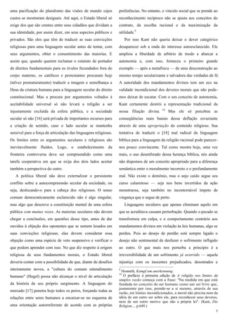 5
uma pacificação do pluralismo das visões de mundo cujos
custos se mostraram desiguais. Até aqui, o Estado liberal só
exige dos que são crentes entre seus cidadãos que dividam a
sua identidade, por assim dizer, em seus aspectos públicos e
privados. São eles que têm de traduzir as suas convicções
religiosas para uma linguagem secular antes de tentar, com
seus argumentos, obter o consentimento das maiorias. E
assim que, quando querem reclamar o estatuto de portador
de direitos fundamentais para os óvulos fecundados fora do
corpo materno, os católicos e protestantes procuram hoje
(talvez prematuramente) traduzir a imagem e semelhança a
Deus da criatura humana para a linguagem secular do direito
constitucional. Mas a procura por argumentos voltados à
aceitabilidade universal só não levará a religião a ser
injustamente excluída da esfera pública, e a sociedade
secular só não [16] será privada de importantes recursos para
a criação de sentido, caso o lado secular se mantenha
sensível para a força de articulação das linguagens religiosas.
Os limites entre os argumentos seculares e religiosos são
inevitavelmente fluidos. Logo, o estabelecimento da
fronteira controversa deve ser compreendido como uma
tarefa cooperativa em que se exija dos dois lados aceitar
também a perspectiva do outro.
A política liberal não deve externalizar o persistente
conflito sobre a autocompreensão secular da sociedade, ou
seja, deslocando-o para a cabeça dos religiosos. O senso
comum democraticamente esclarecido não é algo singular,
mas algo que descreve a constituição mental de uma esfera
pública com muitas vozes. As maiorias seculares não devem
chegar a conclusões, em questões desse tipo, antes de dar
ouvidos à objeção dos oponentes que se sentem lesados em
suas convicções religiosas; elas devem considerar essa
objeção como uma espécie de veto suspensivo e verificar o
que podem aprender com isso. No que diz respeito à origem
religiosa de seus fundamentos morais, o Estado liberal
deveria contar com a possibilidade de que, diante de desafios
inteiramente novos, a "cultura do comum entendimento
humano" (Hegel) possa não alcançar o nível de articulação
da história de seu próprio surgimento. A linguagem do
mercado [17] penetra hoje todos os poros, forçando todas as
relações entre seres humanos a encaixar-se no esquema de
uma orientação autorreferente de acordo com as próprias
preferências. No entanto, o vínculo social que se prende ao
reconhecimento recíproco não se ajusta aos conceitos do
contrato, da escolha racional e da maximização da
utilidade.9
Por isso Kant não queria deixar o dever categórico
desaparecer sob a onda do interesse autoesclarecido. Ele
ampliou a liberdade de arbítrio de modo a abarcar a
autonomia e, com isso, forneceu o primeiro grande
exemplo — após a metafísica — de uma desconstrução ao
mesmo tempo secularizante e salvadora das verdades de fé.
A autoridade dos mandamentos divinos tem um eco na
validade incondicional dos deveres morais que não pode-
mos deixar de escutar. Com o seu conceito de autonomia,
Kant certamente destrói a representação tradicional da
nossa filiação divina. 10
Mas ele só percebeu as
conseqüências mais banais dessa deflação esvaziante
através de uma apropriação do conteúdo religioso. Sua
tentativa de traduzir o [18] mal radical da linguagem
bíblica para a linguagem da religião racional pode parecer-
nos pouco convincente. Tal como mostra hoje, uma vez
mais, o uso desenfreado dessa herança bíblica, nós ainda
não dispomos de um conceito apropriado para a diferença
semântica entre o moralmente incorreto e o profundamente
mal. Não existe o demônio, mas o anjo caído segue seu
curso calamitoso — seja nos bens invertidos da ação
monstruosa, seja também no incontornável ímpeto de
vingança que o segue de perto.
Linguagens seculares que apenas eliminam aquilo em
que se acreditava causam perturbação. Quando o pecado se
transformou em culpa, e o comportamento contrário aos
mandamentos divinos em violação às leis humanas, algo se
perdeu. Pois ao desejo de perdão está sempre ligado o
desejo não sentimental de desfazer o sofrimento infligido
ao outro. O que mais nos perturba a princípio é a
irreversibilidade de um sofrimento já ocorrido — aquela
injustiça com os inocentes prejudicados, desonrados e
9
Honneth, Kampf um anerkennung.
10
O prefácio à primeira edição de A religião nos limites da
simples razão começa com a frase: "Na medida em que está
fundada no conceito do ser humano como um ser livre que,
justamente por isso, prende-se a si mesmo, através de sua
razão, em limites incondicionados, a moral não precisa nem da
idéia de um outro ser sobre ele, para reconhecer seus deveres,
nem de um outro motivo que não a própria lei". (Kant, Die
Religion..., p.649.)
 