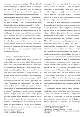 6
assassinados que ultrapassa qualquer [19] possibilidade
humana de reparação. A esperança perdida na ressurreição
deixa atrás de si um perceptível vazio. O justificável
ceticismo de Horkheimer quanto à efusiva esperança de
Benjamm na força reparadora da rememoração humana —
"os derrotados são realmente derrotados" — não desmente o
impulso, ainda que impotente, de ainda mudar algo do que já
não pode ser mudado. A troca de correspondência entre
Benjamin e Horkheimer data do começo de 1937. Ambos —
o verdadeiro impulso e sua impotência — continuaram, após
o holocausto, na práxis tão necessária quanto terrível de uma
"reelaboração do passado" (Adorno). E é o mesmo impulso
que se manifesta, por sinal, na crescente queixa contra a
inadequação dessa prática. Os filhos e filhas não religiosos
da modernidade parecem acreditar, nesses momentos, que
são mais culpados uns em relação aos outros, e mesmo que
necessitam de mais do que lhes seria disponível na tradução
da tradição religiosa — como se o potencial semântico desta
não estivesse esgotado.
Filosofia e religião em luta pela herança
A história da filosofia alemã desde Kant pode ser
compreendida como um processo judicial [20] em que são
tratadas essas questões de partilha da herança. A helenização
do cristianismo havia conduzido a uma simbiose entre a
religião e a metafísica, Kant volta a separá-las. Ele traça um
limite preciso entre a fé moral da religião raciona e a fé
revelada positiva, que teria conduzido a um melhoramento
da alma, mas, "com seus amuletos, estatutos e prescrições",
teria acabado por tornar-se "uma amarra".11
Para Hegel, isso
é puro "dogmatismo do Esclarecimento". Ele zomba da
vitória de Pirro de uma razão que, como os bárbaros
vencedores que se subordinam ao espírito da nação vencida,
só mantém "a supremacia no que diz respeito à dominação
exterior".12
No lugar de uma razão que traça limites, aparece
uma razão que toma para si. Hegel faz da morte do filho de
Deus na cruz o centro de um pensamento que quer
incorporar o conteúdo positivo do cristianismo. O tornar-se
homem de Deus simboliza a vida do espírito filosófico.
Também o Absoluto tem de externalizar-se no outro de si
11
Kant, Die Religion..., p.785.
12
Hegel, Glauben und Wissen, p.287.
mesmo, pois ele só tem a experiência de si como poder
absoluto quando se reelabora a partir da dolorosa
negatividade da autolimitação. Assim, com efeito, os
conteúdos religiosos são [21] superados na forma do
conceito filosófico. Mas Hegel sacrifica a dimensão
histórica de salvação do futuro em nome de um processo
do mundo que gira em torno de si mesmo.
Os discípulos de Hegel rompem com o fatalismo dessa
desesperadora antevisão de um eterno retorno do mesmo.
Eles não querem mais superar a religião no pensamento,
mas sim realizar os seus conteúdos profanados através do
esforço solidário. Esse pathos de uma efetivação
dessublimadora do reino de Deus na Terra move a crítica à
religião desde Feuerbach e Marx até Bloch, Benjamin e
Adorno: "Nenhum conteúdo teológico permanecerá sem
modificação; todos terão de passar pela prova e
transformar-se em conteúdos seculares, profanos".13
Nesse
meio tempo, o curso da história havia tratado de mostrar
que a razão se vê sobrecarregada com esse projeto. Na
medida em que, com isso, a razão acaba por desesperar-se
consigo mesma, Adorno se socorreu, mesmo que para fins
estritamente metodológicos, do ponto de vista messiânico:
"a única luz que o conhecimento possui é aquela que a
redenção faz brilhar sobre o mundo".14
A esse Adorno se
aplica a frase que [22] Horkheimer cunhou para a teoria
crítica como um todo: "Ela sabe que Deus não existe, mas
ainda assim acredita nele".15
Sob outras premissas, Jacques
Derrida (também deste ponto de vista um merecido
ganhador do Prêmio Adorno) adota hoje uma posição
semelhante. Ele só quer conservar do messianismo "o mais
mínimo elemento messiânico, que tem de estar despido de
tudo".16
Evidentemente, a região limítrofe entre a filosofia e a
religião é um terreno minado. Uma razão que desmente a
si mesma cai facilmente na tentação de simplesmente
tomar para si a autoridade e o gesto de um sagrado
desessencializado, tornado anônimo. Em Heidegger, a
devoção (Andacht) se transforma em rememoração
13
Adorno, Vernunft und Offenbarung, p.20.
14
Adorno, Minima Moralia, p.480.
15
Horkheimer, Gesammelte Schriften, v.14, p.508.
16
Derrida, Glauben und Wissen, p.33; cf. também Derrida, Den
Tod Geben.
 