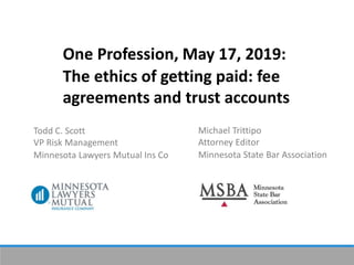 One Profession, May 17, 2019:
The ethics of getting paid: fee
agreements and trust accounts
Todd C. Scott
VP Risk Management
Minnesota Lawyers Mutual Ins Co
Michael Trittipo
Attorney Editor
Minnesota State Bar Association
 