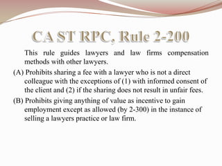 CA ST RPC, Rule 2-200	This rule guides lawyers and law firms compensation methods with other lawyers.   (A) Prohibits sharing a fee with a lawyer who is not a direct colleague with the exceptions of (1) with informed consent of the client and (2) if the sharing does not result in unfair fees.   (B) Prohibits giving anything of value as incentive to gain employment except as allowed (by 2-300) in the instance of selling a lawyers practice or law firm.  