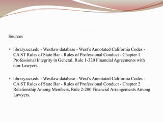 Sourceslibrary.ucr.edu - Westlaw database - West’s Annotated California Codes - CA ST Rules of State Bar - Rules of Professional Conduct - Chapter 1 Professional Integrity in General, Rule 1-320 Financial Agreements with non-Lawyers.library.ucr.edu - Westlaw database - West’s Annotated California Codes - CA ST Rules of State Bar - Rules of Professional Conduct - Chapter 2 Relationship Among Members, Rule 2-200 Financial Arrangements Among Lawyers.