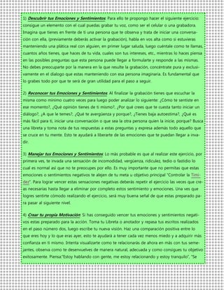 1) Descubrir tus Emociones y Sentimientos: Para ello te propongo hacer el siguiente ejercicio:
consigue un elemento con el cual puedas grabar tu voz, como ser el celular o una grabadora.
Imagina que tienes en frente de ti una persona que te observa y trata de iniciar una conversa-
ción con ella, (previamente deberás activar la grabación), habla en vos alta como si estuvieras
manteniendo una plática real con alguien, en primer lugar saluda, luego cuéntale como te llamas,
cuantos años tienes, que haces de tu vida, cuales son tus intereses, etc., mientras lo haces piensa
en las posibles preguntas que esta persona puede llegar a formularte y responde a las mismas.
No debes preocuparte por la manera en la que resulte la grabación, concéntrate pura y exclusi-
vamente en el dialogo que estas manteniendo con esa persona imaginaria. Es fundamental que
lo grabes todo por que te será de gran utilidad para el paso a seguir.

2) Reconocer tus Emociones y Sentimientos: Al finalizar la grabación tienes que escuchar la
misma como mínimo cuatro veces para luego poder analizar lo siguiente: ¿Cómo te sentiste en
ese momento?, ¿Qué opinión tienes de ti mismo?, ¿Por qué crees que te cuesta tanto iniciar un
diálogo?, ¿A que le temes?, ¿Qué te avergüenza y porque?, ¿Tienes baja autoestima?, ¿Qué es
más fácil para ti, iniciar una conversación o que sea la otra persona quien la inicie, porque? Busca
una libreta y toma nota de tus respuestas a estas preguntas y expresa además todo aquello que
se cruce en tu mente. Esto te ayudará a liberarte de las emociones que te puedan llegar a inva-
dir.

3) Manejar tus Emociones y Sentimientos: Lo más probable es que al realizar este ejercicio, por
primera ves, te invada una sensación de incomodidad, vergüenza, ridiculez, tedio o fastidio lo
cual es normal así que no te preocupes por ello. Es muy importante que no permitas que estas
emociones o sentimientos negativos te alejen de tu meta u objetivo principal “Controlar la Timi-
dez”. Para lograr vencer estas sensaciones negativas deberás repetir el ejercicio las veces que cre-
as necesarias hasta llegar a eliminar por completo estos sentimiento y emociones. Una ves que
logres sentirte cómodo realizando el ejercicio, será muy buena señal de que estas preparado pa-
ra pasar al siguiente nivel.

4) Crear tu propia Motivación: Si has conseguido vencer tus emociones y sentimientos negati-
vos estas preparado para la acción. Toma tu Libreta o anotador y repasa tus escritos realizados
en el paso número dos, luego escribe tu nueva visión. Haz una comparación positiva entre lo
que eres hoy y lo que eras ayer, esto te ayudará a tener cada vez menos miedo y a adquirir más
confianza en ti mismo. Intenta visualizarte como te relacionarás de ahora en más con tus seme-
jantes, observa como te desenvuelves de manera natural, adecuada y como consigues tu objetivo
exitosamente. Piensa:”Estoy hablando con gente, me estoy relacionando y estoy tranquilo”, “Se
 