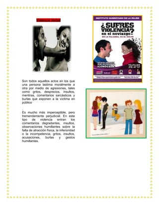 Violencia Verbal




Son todos aquellos actos en los que
una persona lastima moralmente a
otra por medio de agresiones, tales
como gritos, desprecios, insultos,
mentiras, comentarios sarcásticos y
burlas que exponen a la víctima en
público

.
Es mucho más imperceptible, pero
tremendamente perjudicial. En este
tipo    de    violencia     entran      los
comentarios degradantes, insultos,
observaciones humillantes sobre la
falta de atracción física, la inferioridad
o la incompetencia, gritos, insultos,
acusaciones,      burlas      y    gestos
humillantes.
 