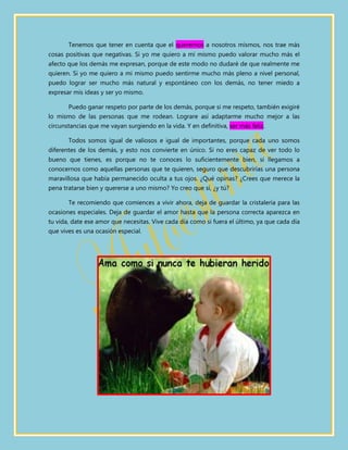 Tenemos que tener en cuenta que el querernos a nosotros mismos, nos trae más
cosas positivas que negativas. Si yo me quiero a mí mismo puedo valorar mucho más el
afecto que los demás me expresan, porque de este modo no dudaré de que realmente me
quieren. Si yo me quiero a mi mismo puedo sentirme mucho más pleno a nivel personal,
puedo lograr ser mucho más natural y espontáneo con los demás, no tener miedo a
expresar mis ideas y ser yo mismo.

       Puedo ganar respeto por parte de los demás, porque si me respeto, también exigiré
lo mismo de las personas que me rodean. Lograre así adaptarme mucho mejor a las
circunstancias que me vayan surgiendo en la vida. Y en definitiva, ser más feliz.

       Todos somos igual de valiosos e igual de importantes, porque cada uno somos
diferentes de los demás, y esto nos convierte en único. Si no eres capaz de ver todo lo
bueno que tienes, es porque no te conoces lo suficientemente bien, si llegamos a
conocernos como aquellas personas que te quieren, seguro que descubrirías una persona
maravillosa que había permanecido oculta a tus ojos. ¿Qué opinas? ¿Crees que merece la
pena tratarse bien y quererse a uno mismo? Yo creo que sí, ¿y tú?

       Te recomiendo que comiences a vivir ahora, deja de guardar la cristalería para las
ocasiones especiales. Deja de guardar el amor hasta que la persona correcta aparezca en
tu vida, date ese amor que necesitas. Vive cada día como si fuera el último, ya que cada día
que vives es una ocasión especial.
 