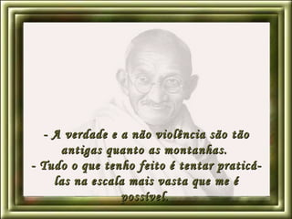 - A verdade e a não violência são tão antigas quanto as montanhas.  - Tudo o que tenho feito é tentar praticá-las na escala mais vasta que me é possível.   