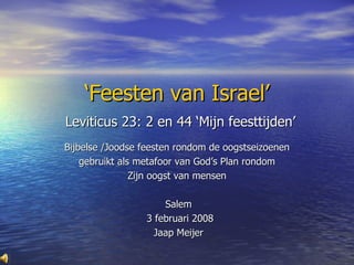 ‘ Feesten van Israel’   Leviticus 23: 2 en 44 ‘Mijn feesttijden’ Bijbelse /Joodse feesten rondom de oogstseizoenen  gebruikt als metafoor van God’s Plan rondom  Zijn oogst van mensen  Salem 3 februari 2008 Jaap Meijer 