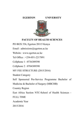 EGERTON UNIVERSITY
FACULTY OF HEALTH SCIENCES
PO BOX 536, Egerton 20115 Kenya
Email : admissions@egerton.ac.ke
Website : www.egerton.ac.ke
Tel Office : +254-051-2217891
Cellphone 1 : 0736309390
Cellphone 2 : 0704309390
MY FEE STRUCTURE (2015/2016)
Student Category
Self Sponsored Pre-Service Programme Bachelor of
Medicine & Bachelor of Surgery (MBCHB)
Country Region
East Africa Section NTC-School of Health Sciences -
FULL TIME
Academic Year
2015/2016
 