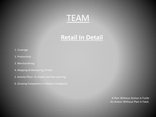 TEAM
Retail In Detail
1. Coverage
2. Productivity
3. Merchandising
4. Mapping & Monitoring (Trade)
5. Activity Plans- Its Impact and Key Learning
6. Growing Competency In Market Intelligence
A Plan Without Action Is Futile
An Action Without Plan Is Fatal.
 