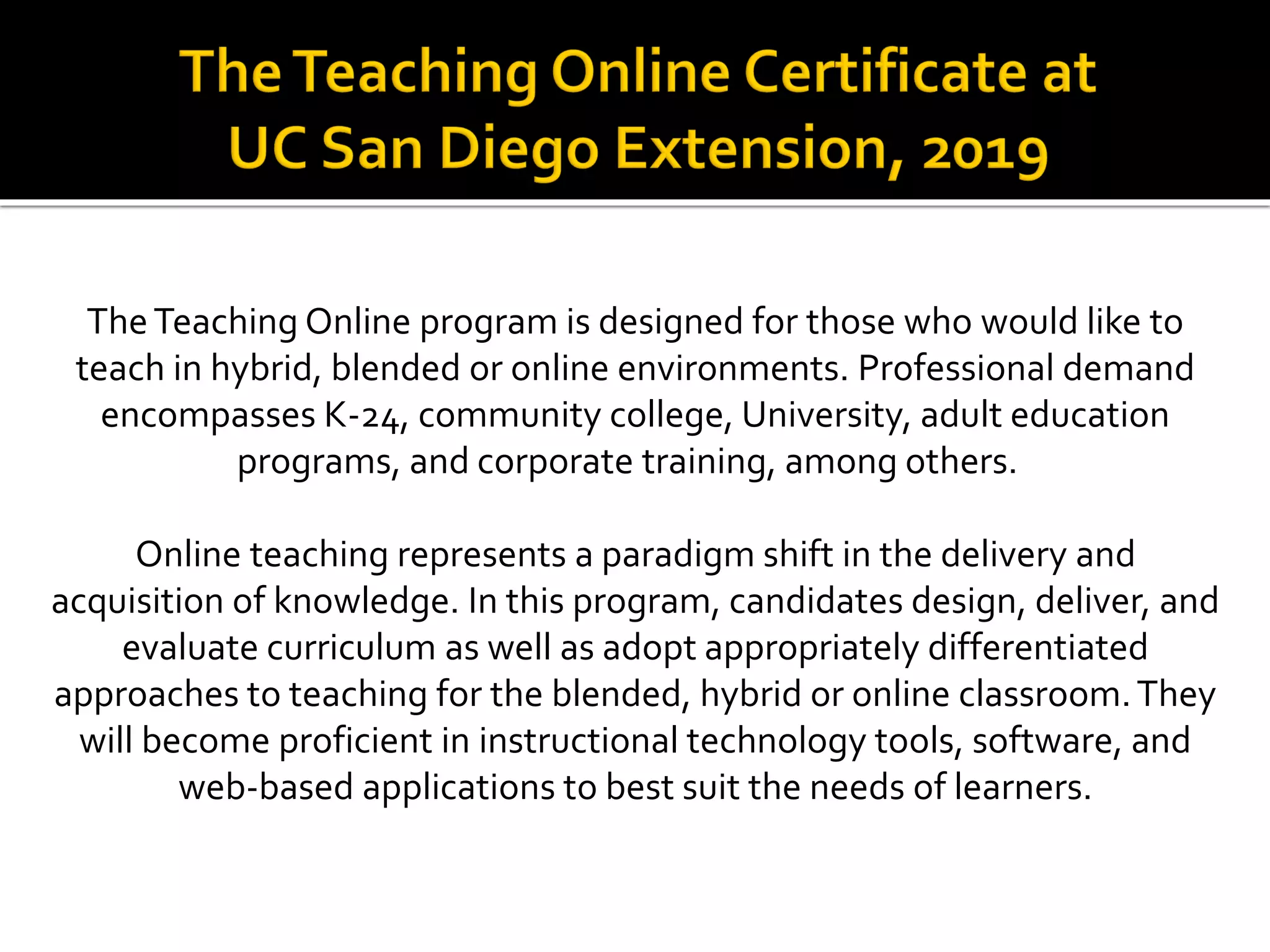 TheTeaching Online program is designed for those who would like to
teach in hybrid, blended or online environments. Professional demand
encompasses K-24, community college, University, adult education
programs, and corporate training, among others.
Online teaching represents a paradigm shift in the delivery and
acquisition of knowledge. In this program, candidates design, deliver, and
evaluate curriculum as well as adopt appropriately differentiated
approaches to teaching for the blended, hybrid or online classroom.They
will become proficient in instructional technology tools, software, and
web-based applications to best suit the needs of learners.
 