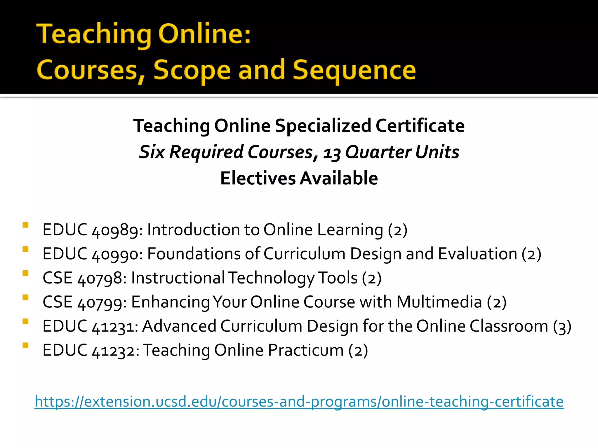Teaching Online Specialized Certificate
Six Required Courses, 13 Quarter Units
Electives Available
 EDUC 40989: Introduction to Online Learning (2)
 EDUC 40990: Foundations of Curriculum Design and Evaluation (2)
 CSE 40798: InstructionalTechnologyTools (2)
 CSE 40799: EnhancingYour Online Course with Multimedia (2)
 EDUC 41231: Advanced Curriculum Design for the Online Classroom (3)
 EDUC 41232:Teaching Online Practicum (2)
https://extension.ucsd.edu/courses-and-programs/online-teaching-certificate
 