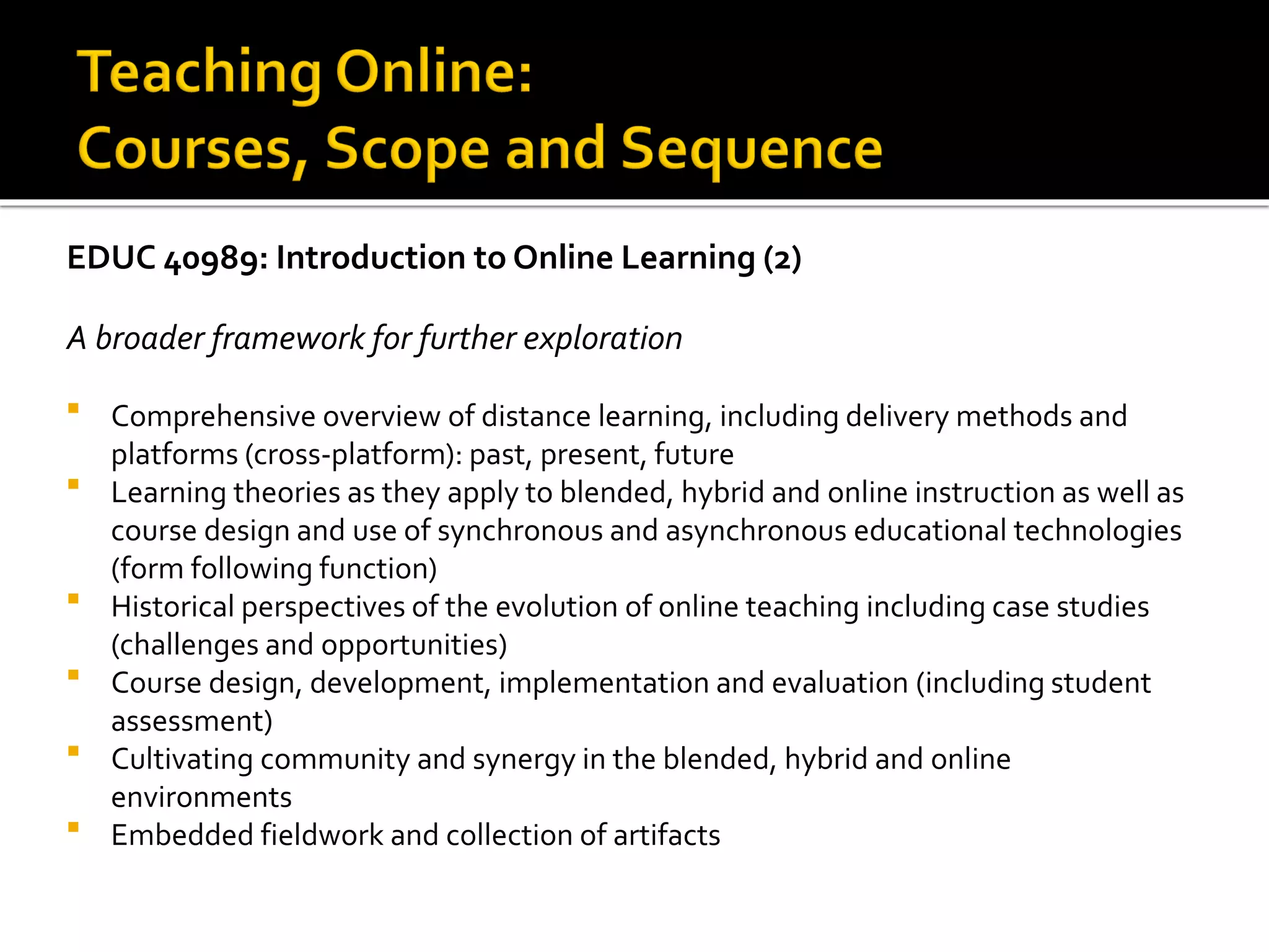 EDUC 40989: Introduction to Online Learning (2)
A broader framework for further exploration
 Comprehensive overview of distance learning, including delivery methods and
platforms (cross-platform): past, present, future
 Learning theories as they apply to blended, hybrid and online instruction as well as
course design and use of synchronous and asynchronous educational technologies
(form following function)
 Historical perspectives of the evolution of online teaching including case studies
(challenges and opportunities)
 Course design, development, implementation and evaluation (including student
assessment)
 Cultivating community and synergy in the blended, hybrid and online
environments
 Embedded fieldwork and collection of artifacts
 