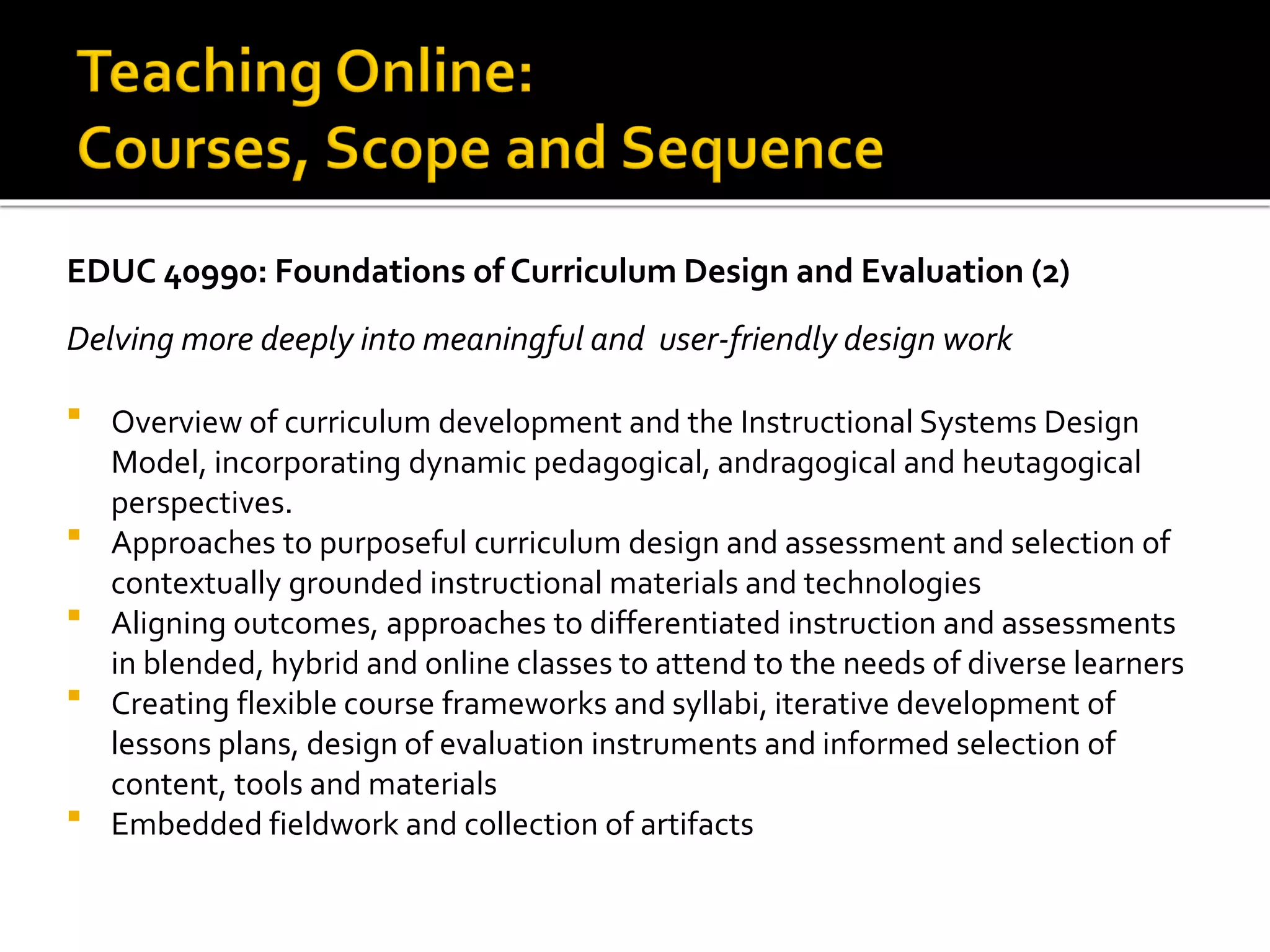EDUC 40990: Foundations of Curriculum Design and Evaluation (2)
Delving more deeply into meaningful and user-friendly design work
 Overview of curriculum development and the Instructional Systems Design
Model, incorporating dynamic pedagogical, andragogical and heutagogical
perspectives.
 Approaches to purposeful curriculum design and assessment and selection of
contextually grounded instructional materials and technologies
 Aligning outcomes, approaches to differentiated instruction and assessments
in blended, hybrid and online classes to attend to the needs of diverse learners
 Creating flexible course frameworks and syllabi, iterative development of
lessons plans, design of evaluation instruments and informed selection of
content, tools and materials
 Embedded fieldwork and collection of artifacts
 