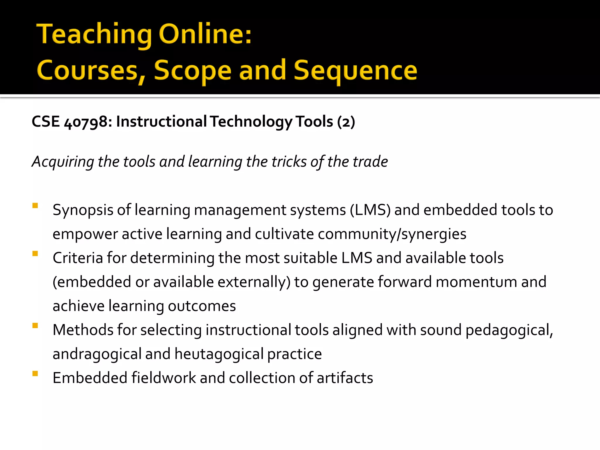 CSE 40798: InstructionalTechnologyTools (2)
Acquiring the tools and learning the tricks of the trade
 Synopsis of learning management systems (LMS) and embedded tools to
empower active learning and cultivate community/synergies
 Criteria for determining the most suitable LMS and available tools
(embedded or available externally) to generate forward momentum and
achieve learning outcomes
 Methods for selecting instructional tools aligned with sound pedagogical,
andragogical and heutagogical practice
 Embedded fieldwork and collection of artifacts
 