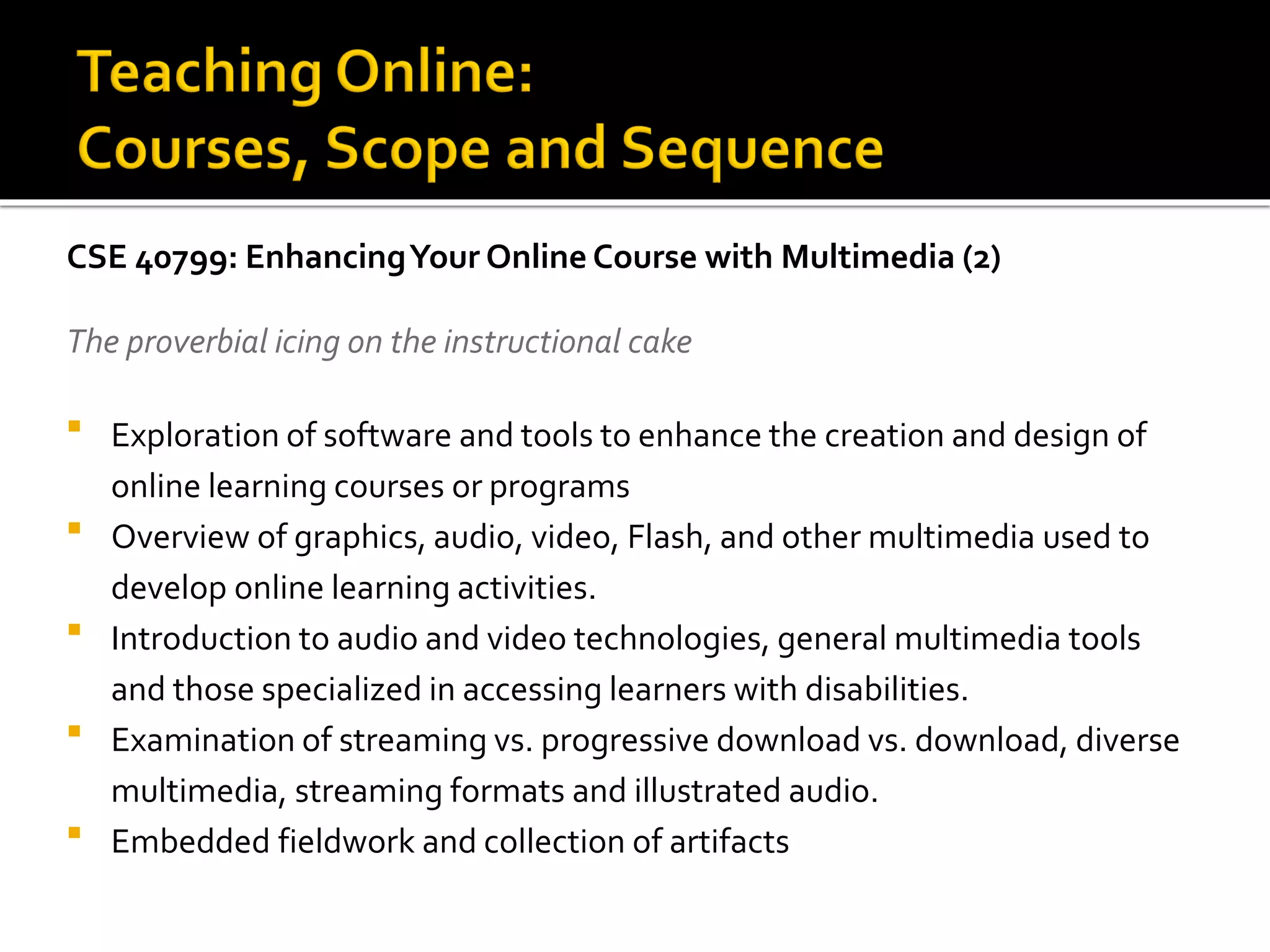 CSE 40799: EnhancingYour Online Course with Multimedia (2)
The proverbial icing on the instructional cake
 Exploration of software and tools to enhance the creation and design of
online learning courses or programs
 Overview of graphics, audio, video, Flash, and other multimedia used to
develop online learning activities.
 Introduction to audio and video technologies, general multimedia tools
and those specialized in accessing learners with disabilities.
 Examination of streaming vs. progressive download vs. download, diverse
multimedia, streaming formats and illustrated audio.
 Embedded fieldwork and collection of artifacts
 