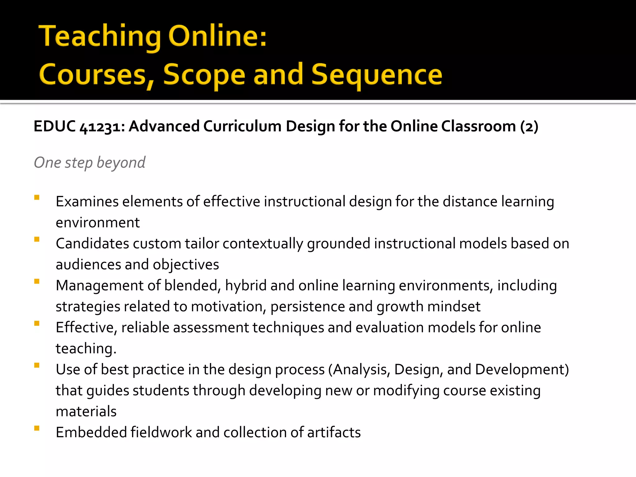 EDUC 41231: Advanced Curriculum Design for the Online Classroom (2)
One step beyond
 Examines elements of effective instructional design for the distance learning
environment
 Candidates custom tailor contextually grounded instructional models based on
audiences and objectives
 Management of blended, hybrid and online learning environments, including
strategies related to motivation, persistence and growth mindset
 Effective, reliable assessment techniques and evaluation models for online
teaching.
 Use of best practice in the design process (Analysis, Design, and Development)
that guides students through developing new or modifying course existing
materials
 Embedded fieldwork and collection of artifacts
 
