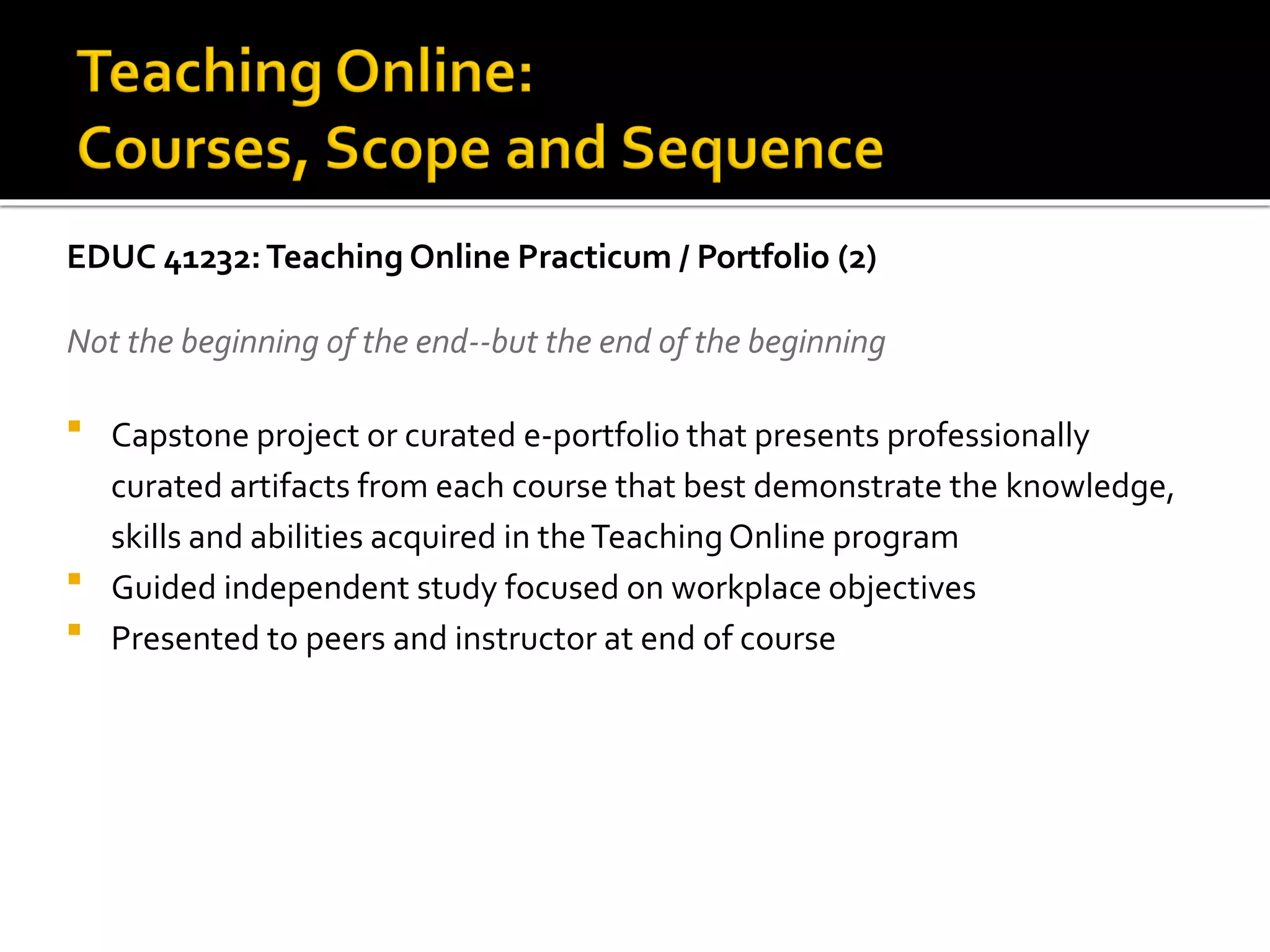 EDUC 41232:Teaching Online Practicum / Portfolio (2)
Not the beginning of the end--but the end of the beginning
 Capstone project or curated e-portfolio that presents professionally
curated artifacts from each course that best demonstrate the knowledge,
skills and abilities acquired in theTeachingOnline program
 Guided independent study focused on workplace objectives
 Presented to peers and instructor at end of course
 