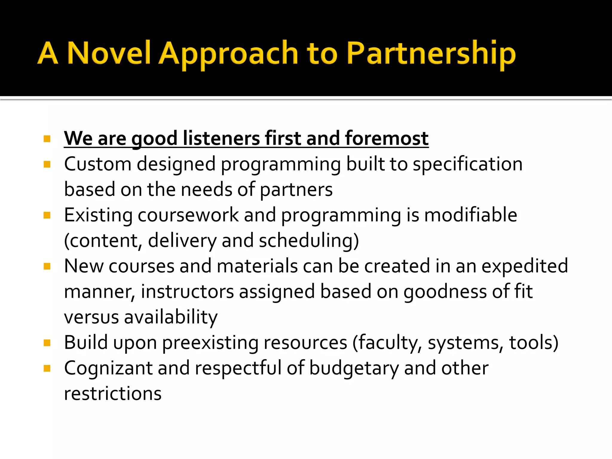  We are good listeners first and foremost
 Custom designed programming built to specification
based on the needs of partners
 Existing coursework and programming is modifiable
(content, delivery and scheduling)
 New courses and materials can be created in an expedited
manner, instructors assigned based on goodness of fit
versus availability
 Build upon preexisting resources (faculty, systems, tools)
 Cognizant and respectful of budgetary and other
restrictions
 