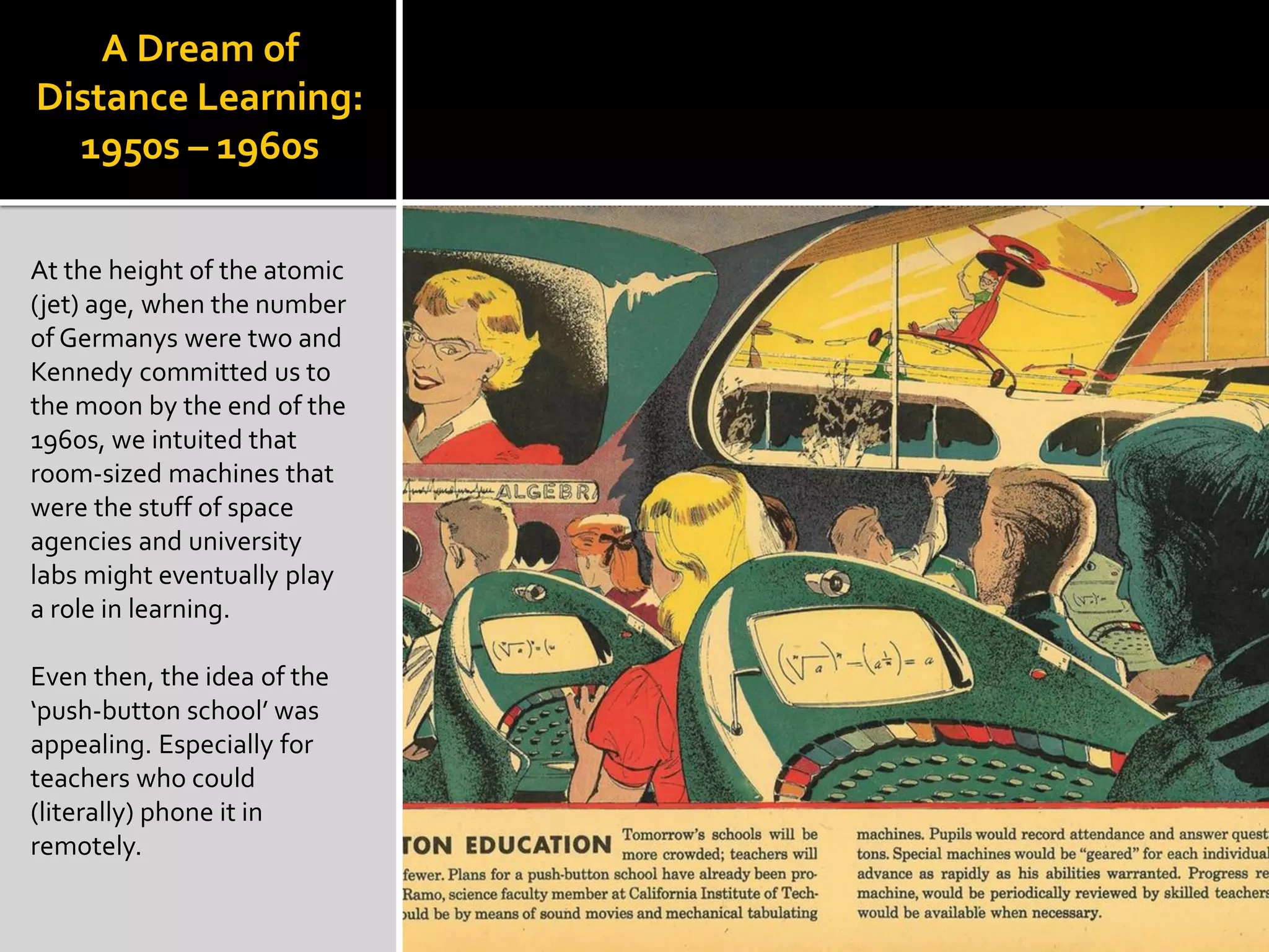 A Dream of
Distance Learning:
1950s – 1960s
At the height of the atomic
(jet) age, when the number
of Germanys were two and
Kennedy committed us to
the moon by the end of the
1960s, we intuited that
room-sized machines that
were the stuff of space
agencies and university
labs might eventually play
a role in learning.
Even then, the idea of the
‘push-button school’ was
appealing. Especially for
teachers who could
(literally) phone it in
remotely.
 