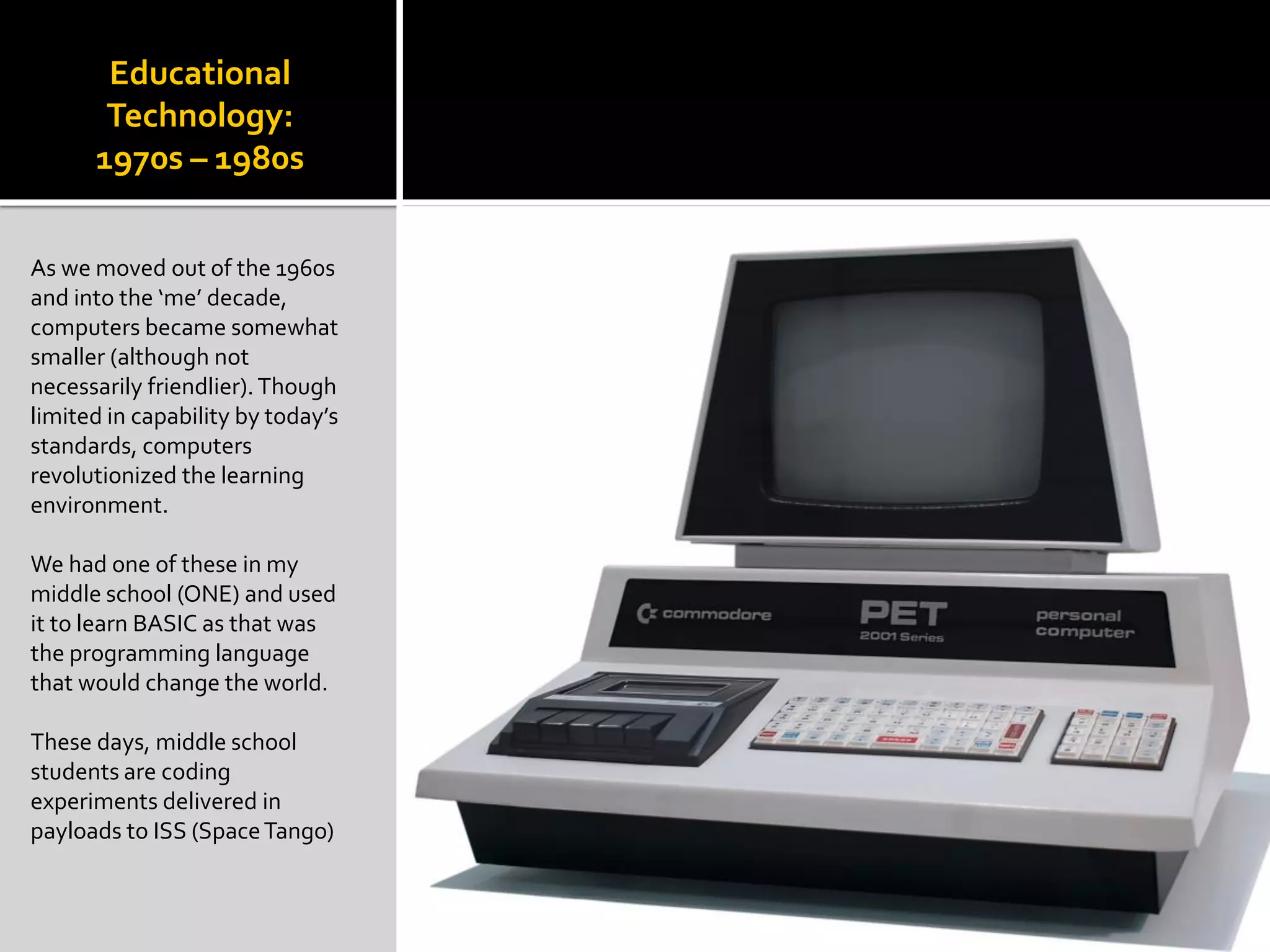 Educational
Technology:
1970s – 1980s
As we moved out of the 1960s
and into the ‘me’ decade,
computers became somewhat
smaller (although not
necessarily friendlier).Though
limited in capability by today’s
standards, computers
revolutionized the learning
environment.
We had one of these in my
middle school (ONE) and used
it to learn BASIC as that was
the programming language
that would change the world.
These days, middle school
students are coding
experiments delivered in
payloads to ISS (SpaceTango)
 