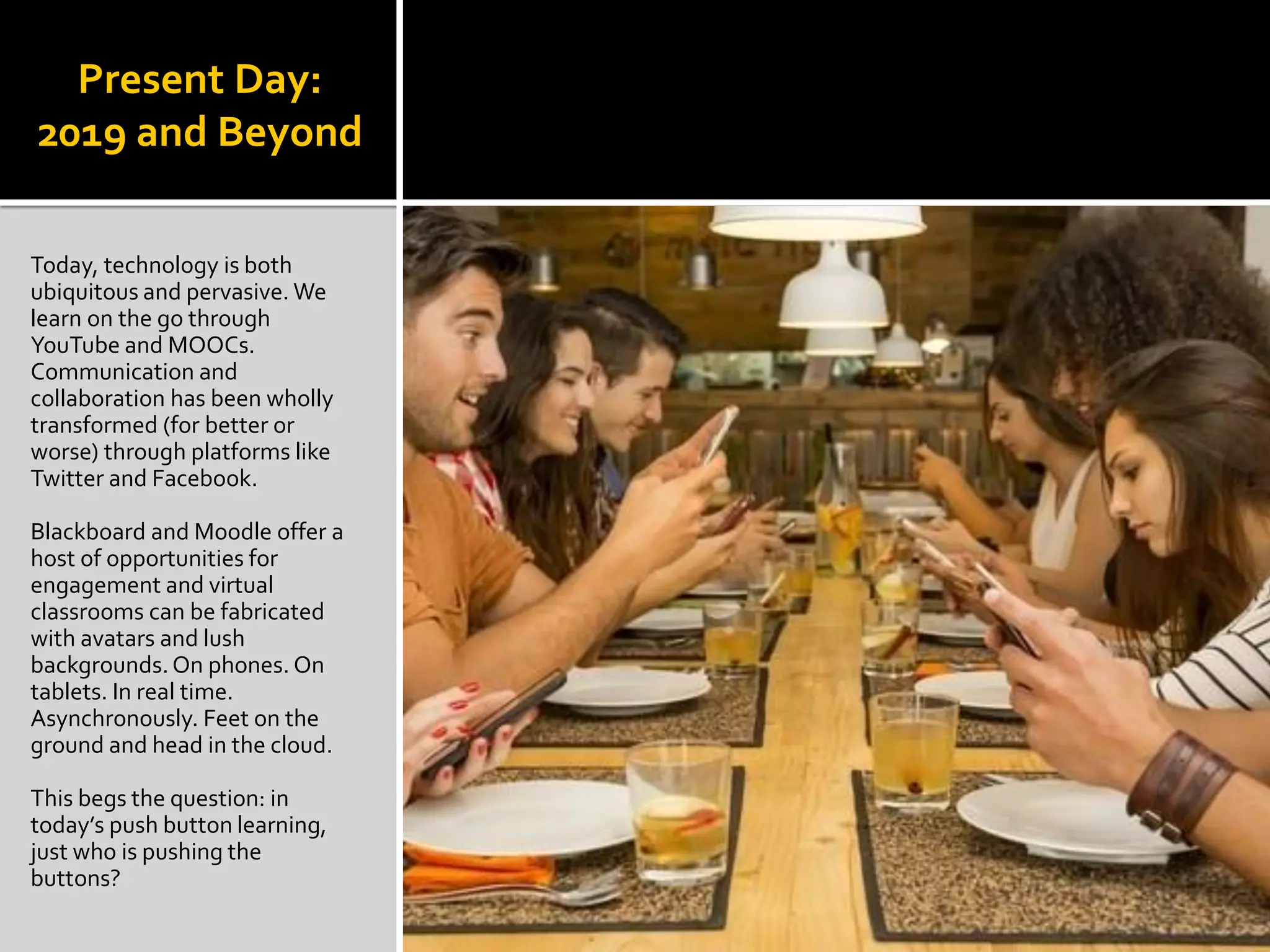 Present Day:
2019 and Beyond
Today, technology is both
ubiquitous and pervasive. We
learn on the go through
YouTube and MOOCs.
Communication and
collaboration has been wholly
transformed (for better or
worse) through platforms like
Twitter and Facebook.
Blackboard and Moodle offer a
host of opportunities for
engagement and virtual
classrooms can be fabricated
with avatars and lush
backgrounds.On phones. On
tablets. In real time.
Asynchronously. Feet on the
ground and head in the cloud.
This begs the question: in
today’s push button learning,
just who is pushing the
buttons?
 