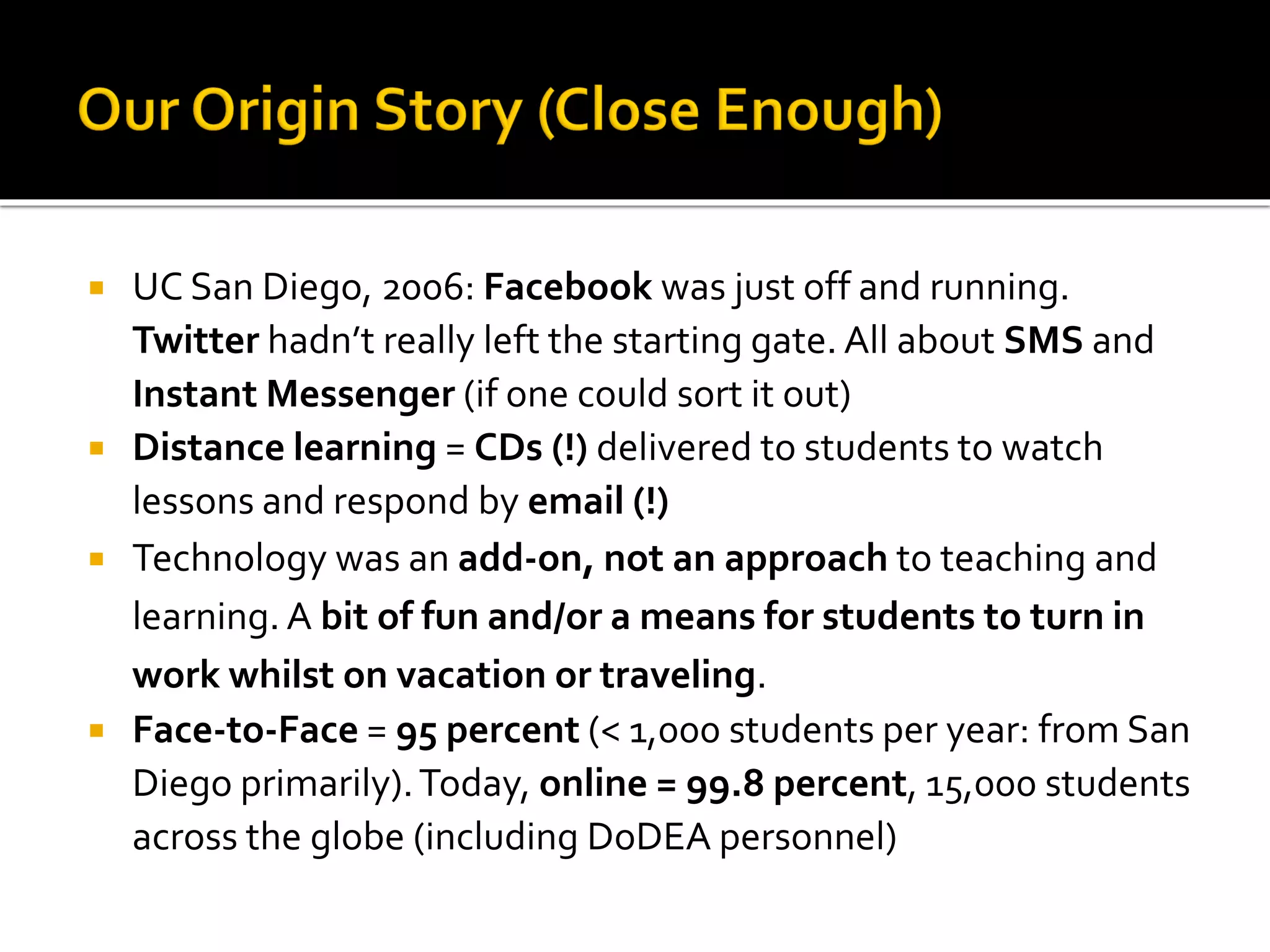  UC San Diego, 2006: Facebook was just off and running.
Twitter hadn’t really left the starting gate. All about SMS and
Instant Messenger (if one could sort it out)
 Distance learning = CDs (!) delivered to students to watch
lessons and respond by email (!)
 Technology was an add-on, not an approach to teaching and
learning. A bit of fun and/or a means for students to turn in
work whilst on vacation or traveling.
 Face-to-Face = 95 percent (< 1,000 students per year: from San
Diego primarily).Today, online = 99.8 percent, 15,000 students
across the globe (including DoDEA personnel)
 
