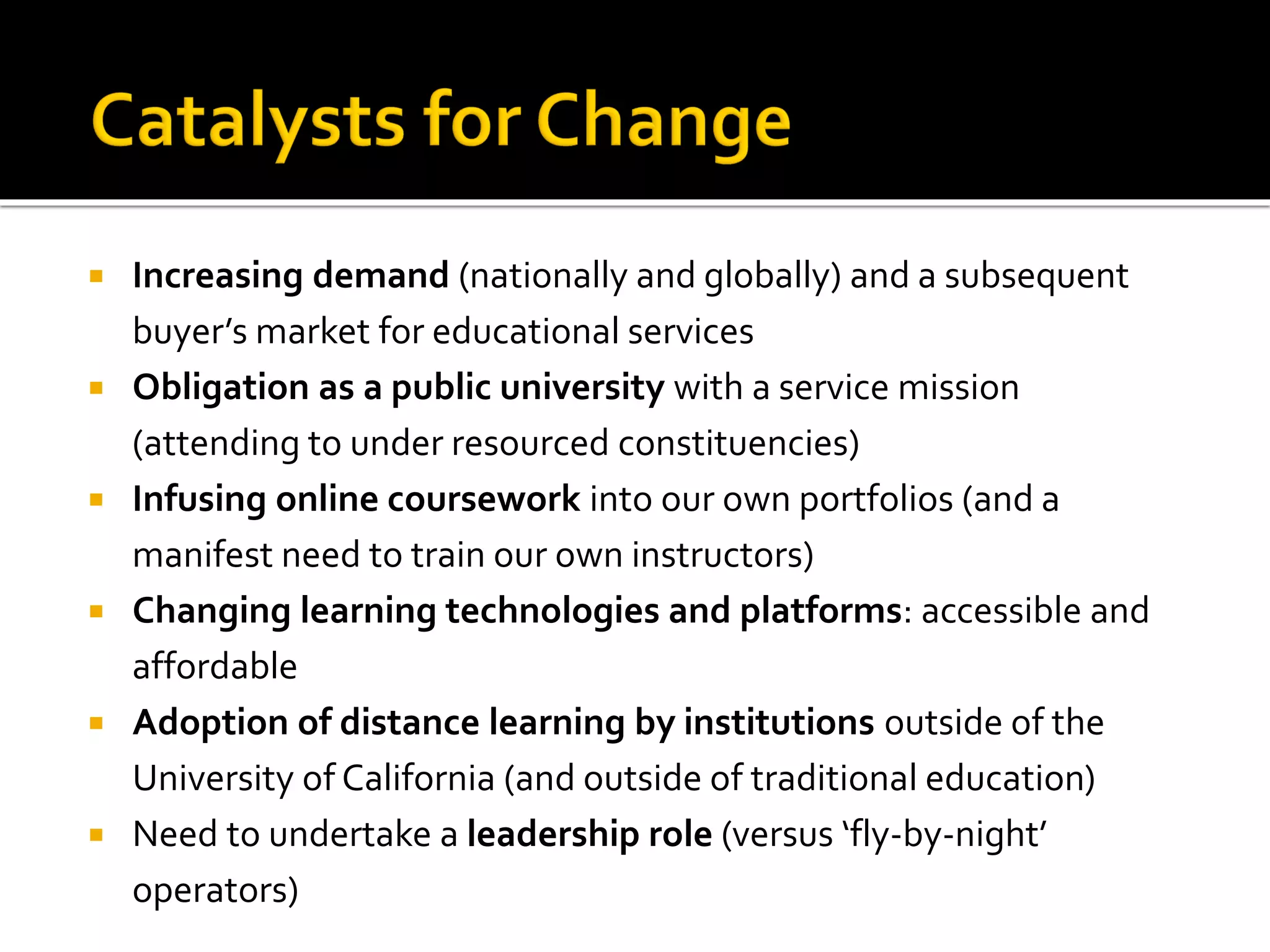  Increasing demand (nationally and globally) and a subsequent
buyer’s market for educational services
 Obligation as a public university with a service mission
(attending to under resourced constituencies)
 Infusing online coursework into our own portfolios (and a
manifest need to train our own instructors)
 Changing learning technologies and platforms: accessible and
affordable
 Adoption of distance learning by institutions outside of the
University of California (and outside of traditional education)
 Need to undertake a leadership role (versus ‘fly-by-night’
operators)
 