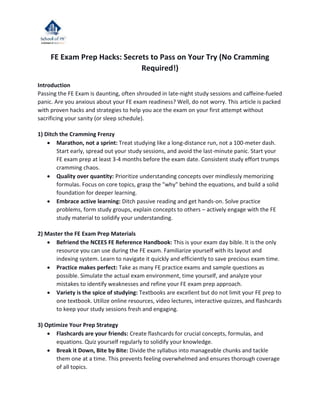 FE Exam Prep Hacks: Secrets to Pass on Your Try (No Cramming
Required!)
Introduction
Passing the FE Exam is daunting, often shrouded in late-night study sessions and caffeine-fueled
panic. Are you anxious about your FE exam readiness? Well, do not worry. This article is packed
with proven hacks and strategies to help you ace the exam on your first attempt without
sacrificing your sanity (or sleep schedule).
1) Ditch the Cramming Frenzy
 Marathon, not a sprint: Treat studying like a long-distance run, not a 100-meter dash.
Start early, spread out your study sessions, and avoid the last-minute panic. Start your
FE exam prep at least 3-4 months before the exam date. Consistent study effort trumps
cramming chaos.
 Quality over quantity: Prioritize understanding concepts over mindlessly memorizing
formulas. Focus on core topics, grasp the "why" behind the equations, and build a solid
foundation for deeper learning.
 Embrace active learning: Ditch passive reading and get hands-on. Solve practice
problems, form study groups, explain concepts to others – actively engage with the FE
study material to solidify your understanding.
2) Master the FE Exam Prep Materials
 Befriend the NCEES FE Reference Handbook: This is your exam day bible. It is the only
resource you can use during the FE exam. Familiarize yourself with its layout and
indexing system. Learn to navigate it quickly and efficiently to save precious exam time.
 Practice makes perfect: Take as many FE practice exams and sample questions as
possible. Simulate the actual exam environment, time yourself, and analyze your
mistakes to identify weaknesses and refine your FE exam prep approach.
 Variety is the spice of studying: Textbooks are excellent but do not limit your FE prep to
one textbook. Utilize online resources, video lectures, interactive quizzes, and flashcards
to keep your study sessions fresh and engaging.
3) Optimize Your Prep Strategy
 Flashcards are your friends: Create flashcards for crucial concepts, formulas, and
equations. Quiz yourself regularly to solidify your knowledge.
 Break it Down, Bite by Bite: Divide the syllabus into manageable chunks and tackle
them one at a time. This prevents feeling overwhelmed and ensures thorough coverage
of all topics.
 