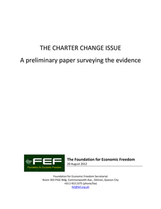 THE CHARTER CHANGE ISSUE
A preliminary paper surveying the evidence




                          The Foundation for Economic Freedom
                          20 August 2012


              Foundation for Economic Freedom Secretariat
       Room 303 PSSC Bldg. Commonwealth Ave., Diliman, Quezon City
                       +63 2 453 2375 (phone/fax)
                             fef@fef.org.ph
 