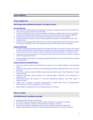 WORK EXPERIENCE:
Al Tayer Logistics WLL
Store Keeper Inbound/Dispatch and Home, June 2006 to present
Inbound Planning:
 Planning and scheduling inbound deliveries in advance of being received in to the warehouse
also to ensure space and resource planning.
 To plan receipting of ASN’s (advance shipping notification), appointments, and non specified
case pack by creating system labels and to ensure all merchandise is received pre labeled.
 Ensures that goods are accurately stored and maintains location control integrity.
 Supervise the receiving team and provide leadership towards the achievement of KPI’s and
customer SLA’s.
 Ensure to check agreed PO’s dates with the carrier or supplier falls within these dates and hold
off loading of deliveries until unless resolution is sought by the buyers with the suppliers.
Outbound Planning:
 Actively supervising warehouse dispatch processes that affect inventory accuracy and control
including replenishment, picking correct quantities and units of measure, carrying out random
audits, outbound order checking, shipment labeling and optimizing space on delivery trucks.
 Ensuring goods are dispatched in an organized and timely manner to ensure delivery of goods
within the agreed time frame.
 Ensuring timely identification of damage & expired products for reporting to Brand for phasing
out / liquidation.
Customer Delivery and Built Planning:
 Ensuring customer-orders are delivered from warehouse to customer address on the specified
dates.
 Resolving issues related to delays and any damages relating to D&B deliveries at the customer
premises.
 Monitoring customer orders (initiated by stores as store-orders) using “Store Order status” report
every morning.
 Initiating warehouse picking process for customer-orders identified to be delivered on
particular day.
 Maintaining proper file records for “Customer Sales-Order Delivery” and POD copies in
respective files.
 Guide, train, motivate & supports subordinates to display high level of individual/team
performance to achieve objectives of the company.
 Responsible for the performance and development of the team.
EPPCO LLC DUBAI.
CUSTOMER SERVICE, April 2003 to April 2006
 Manage daily customer in the branch.
 Control the sales process from enquiry to order fulfillment for corporate customers.
 Act as the company’s interface and seamlessly manage customers.
 Ensure that customer complaints and claims are dealt with quickly and efficiently.
 Regular meetings with the team to discuss possible improvements to customer service.
2
 