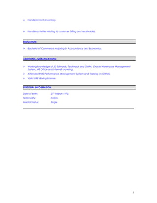  Handle branch Inventory.
 Handle activities relating to customer billing and receivables.
EDUCATION:
 Bachelor of Commerce majoring in Accountancy and Economics.
ADDITIONAL QUALIFICATIONS:
 Working knowledge of JD Edwards/ Techtrack and OWMS Oracle Warehouse Management
System, MS Office and Internet browsing.
 Attended PMS Performance Management System and Training on OWMS.
 Valid UAE driving License.
PERSONAL INFORMATION:
Date of birth: 27th
March 1970.
Nationality: Indian.
Marital Status: Single
3
 