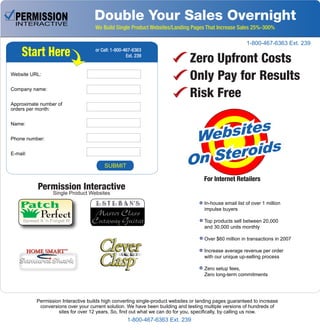 Double Your Sales Overnight
We Build Single Product Websites/Landing Pages That Increase Sales 25%-300%
In-house email list of over 1 million
impulse buyers
Top products sell between 20,000
and 30,000 units monthly
Over $60 million in transactions in 2007
Increase average revenue per order
with our unique up-selling process
Zero setup fees,
Zero long-term commitments
Permission Interactive builds high converting single-product websites or landing pages guaranteed to increase
conversions over your current solution. We have been building and testing multiple versions of hundreds of
sites for over 12 years. So, find out what we can do for you, specifically, by calling us now.
Zero Upfront Costs
Only Pay for Results
Risk Free
Websites
Websites
Websites
On Steroids
On Steroids
On Steroids
For Internet Retailers
Patch
PerfectSpread It ‘n Forget It!
Permission Interactive
Single Product Websites
Start Here
Website URL:
Company name:
Approximate number of
orders per month:
Name:
Phone number:
E-mail:
or Call: 1-800-467-6363
Ext. 239
SUBMIT
1-800-467-6363 Ext. 239
1-800-467-6363 Ext. 239
 