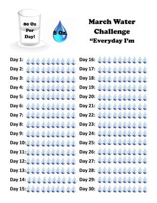 Day 1: Day 16:
Day 2: Day 17:
Day 3: Day 18:
Day 4: Day 19:
Day 5: Day 20:
Day 6: Day 21:
Day 7: Day 22:
Day 8: Day 23:
Day 9: Day 24:
Day 10: Day 25:
Day 11: Day 26:
Day 12: Day 27:
Day 13: Day 28:
Day 14: Day 29:
Day 15: Day 30:
80 Oz
Per
Day!
March Water
Challenge
“Everyday I’m
8 Oz.
 