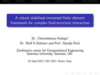 Motivation Formulation Fluid-rigid body interaction Fluid-ﬂexible body interaction Summary and Conclusions
A robust stabilised immersed ﬁnite element
framework for complex ﬂuid-structure interaction
Dr. Chennakesava Kadapa∗
Dr. Wulf G Dettmer and Prof. Djordje Peri´c
Zienkiewicz center for Computational Engineering
Swansea University, Swansea, UK.
07-April-2017, FEF 2017, Rome, Italy.
 