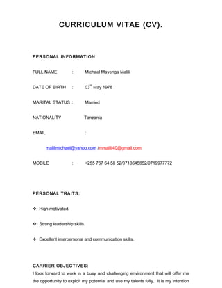 CURRICULUM VITAE (CV).
PERSONAL INFORMATION:
FULL NAME : Michael Mayenga Malili
DATE OF BIRTH : 03
rd
May 1978
MARITAL STATUS : Married
NATIONALITY Tanzania
EMAIL :
malilimichael@yahoo.com /mmalili40@gmail.com
MOBILE : +255 767 64 58 52/0713645852/0719977772
PERSONAL TRAITS:
 High motivated.
 Strong leadership skills.
 Excellent interpersonal and communication skills.
CARRIER OBJECTIVES:
I look forward to work in a busy and challenging environment that will offer me
the opportunity to exploit my potential and use my talents fully. It is my intention
 