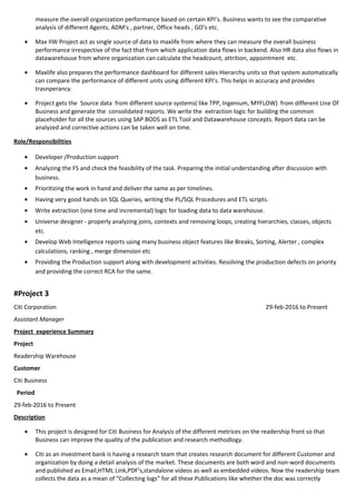 measure the overall organization performance based on certain KPI’s. Business wants to see the comparative
analysis of different Agents, ADM’s , partner, Office heads , GO’s etc.
• Max IIW Project act as single source of data to maxlife from where they can measure the overall business
performance irrespective of the fact that from which application data flows in backend. Also HR data also flows in
datawarehouse from where organization can calculate the headcount, attrition, appointment etc.
• Maxlife also prepares the performance dashboard for different sales Hierarchy units so that system automatically
can compare the performance of different units using different KPI’s. This helps in accuracy and provides
trasnperancy.
• Project gets the Source data from different source systems( like TPP, Ingenium, MYFLOW) from different Line Of
Business and generate the consolidated reports. We write the extraction logic for building the common
placeholder for all the sources using SAP BODS as ETL Tool and Datawarehouse concepts. Report data can be
analyzed and corrective actions can be taken well on time.
Role/Responsibilities
• Developer /Production support
• Analyzing the FS and check the feasibility of the task. Preparing the initial understanding after discussion with
business.
• Prioritizing the work in hand and deliver the same as per timelines.
• Having very good hands on SQL Queries, writing the PL/SQL Procedures and ETL scripts.
• Write extraction (one time and incremental) logic for loading data to data warehouse.
• Universe designer - properly analyzing joins, contexts and removing loops, creating hierarchies, classes, objects
etc.
• Develop Web Intelligence reports using many business object features like Breaks, Sorting, Alerter , complex
calculations, ranking , merge dimension etc
• Providing the Production support along with development activities. Resolving the production defects on priority
and providing the correct RCA for the same.
#Project 3
Citi Corporation 29-feb-2016 to Present
Assistant Manager
Project experience Summary
Project
Readership Warehouse
Customer
Citi Business
Period
29-feb-2016 to Present
Description
• This project is designed for Citi Business for Analysis of the different metrices on the readership front so that
Business can improve the quality of the publication and research methodlogy.
• Citi as an investment bank is having a research team that creates research document for different Customer and
organization by doing a detail analysis of the market. These documents are both word and non-word documents
and published as Email,HTML Link,PDF’s,standalone videos as well as embedded videos. Now the readership team
collects the data as a mean of “Collecting logs” for all these Publications like whether the doc was correctly
 