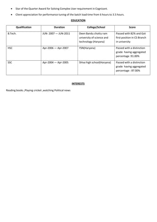 • Star of the Quarter Award for Solving Complex User requirement in Cognizant.
• Client appreciation for performance tuning of the batch load time from 6 hours to 3.5 hours.
EDUCATION
Qualification Duration College/School Score
B.Tech. JUN- 2007 — JUN-2011 Deen Bandu chottu ram
university of science and
technology (Haryana)
Passed with 82% and Got
first position in CS Branch
in university
HSC Apr-2006 — Apr-2007 YSN(Haryana) Passed with a distinction
grade having aggregated
percentage :91.00%
SSC Apr-2004 — Apr-2005 Shiva high school(Haryana) Passed with a distinction
grade having aggregated
percentage : 87.00%
INTERESTS
Reading books ,Playing cricket ,watching Political news
 