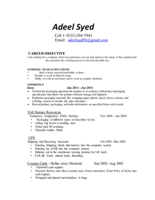 Adeel Syed
Cell # 0333-294-7943
Email: adeelsyed56@gmail.com
CAREER OBJECTIVE
I am seeking for a company where my experience can not only improve the status of the company but
also automate the working process to the best possible one.
SUMMARY OF QUALIFICATIONS
• Hard worker, punctual and ability to learn.
• Flexible to work in different areas.
• Ability to work in rush hours and to work in complex situations.
EXPERIENCE
Alcon Jun 2011 - Jan 2014
 Perform the packaging operation the product in accordance with product packaging
specification that allows the product efficient storage and shipment
 Replenish packaging materials like wrapping paper,plastic sheets, boxes, cartons, and
Labeling systems to include ink, glue and paper.
 Record product, packaging, and order information on specified forms and records
Volt Human Resources
Temporary Assignment: EXEL Hershey Nov 2006 – Jan 2009
• Packaging of different types of chocolate in box
• Lifting big boxes to loading area.
• Order pick Rf scanning.
• Operator walkie /Rider
UPS
Shipping and Receiving Associate Feb 2003 -Mar 2005
• Entering Shipping labels information into the computer system
• Entering lay of bill into the computer system.
• Helping out in the warehouse moving product by Lift truck .
• Fork life Truck unload truck. &loading.
Counter Clerk - Dollar store, Montreal Sep 2002- Aug 2003
• Operated cash register.
• Stocked shelves and clean counter area, Greet customers, Enter Price of items into
cash register.
• Wrapped and placed merchandises in bags.
 