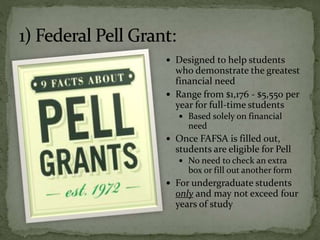  Designed to help students
who demonstrate the greatest
financial need
 Range from $1,176 - $5,550 per
year for full-time students
 Based solely on financial
need
 Once FAFSA is filled out,
students are eligible for Pell
 No need to check an extra
box or fill out another form
 For undergraduate students
only and may not exceed four
years of study
 