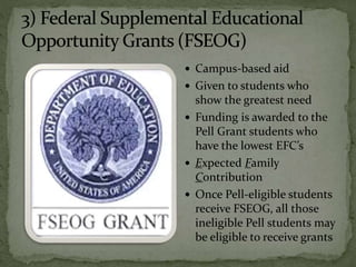  Campus-based aid
 Given to students who
show the greatest need
 Funding is awarded to the
Pell Grant students who
have the lowest EFC’s
 Expected Family
Contribution
 Once Pell-eligible students
receive FSEOG, all those
ineligible Pell students may
be eligible to receive grants
 