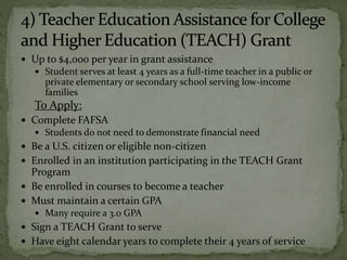  Up to $4,000 per year in grant assistance
 Student serves at least 4 years as a full-time teacher in a public or
private elementary or secondary school serving low-income
families
To Apply:
 Complete FAFSA
 Students do not need to demonstrate financial need
 Be a U.S. citizen or eligible non-citizen
 Enrolled in an institution participating in the TEACH Grant
Program
 Be enrolled in courses to become a teacher
 Must maintain a certain GPA
 Many require a 3.0 GPA
 Sign a TEACH Grant to serve
 Have eight calendar years to complete their 4 years of service
 