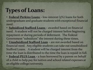 • Federal Perkins Loans – low-interest (5%) loans for both
undergraduate and graduate students with exceptional financial
need.
• Subsidized Stafford Loans – awarded based on financial
need. A student will not be charged interest before beginning
repayment or during periods of deferment. The Federal
Government “subsidizes” the interest during these times.
• Unsubsidized Stafford Loan – are not awarded based on
financial need. Any eligible students can take out unsubsidized
Stafford Loans. A student will be charged interest from the
time the loan is distributed to the time the loan is repaid in full.
• Federal PLUS Loan – a loan borrowed by a parent on behalf
of a child to help pay for tuition and school related expenses at
an eligible college/university.
 