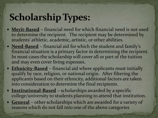  Merit-Based – financial need for which financial need is not used
to determine the recipient. The recipient may be determined by
students’ athletic, academic, artistic, or other abilities.
 Need-Based – financial aid for which the student and family’s
financial situation is a primary factor in determining the recipient.
In most cases the scholarship will cover all or part of the tuition
and may even cover living expenses.
 Ethnicity-Based – financial aid where applicants must initially
qualify by race, religion, or national origin. After filtering the
applicants based on their ethnicity, additional factors are taken
into consideration to determine the final recipients.
 Institutional-Based – scholarships awarded by a specific
college/university to students planning to attend that institution.
 General – other scholarships which are awarded for a variety of
reasons which do not fall into one of the above categories
 