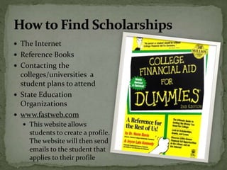  The Internet
 Reference Books
 Contacting the
colleges/universities a
student plans to attend
 State Education
Organizations
 www.fastweb.com
 This website allows
students to create a profile.
The website will then send
emails to the student that
applies to their profile
 