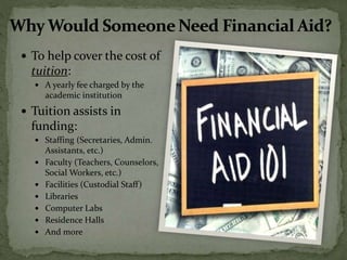 To help cover the cost of
tuition:
 A yearly fee charged by the
academic institution
 Tuition assists in
funding:
 Staffing (Secretaries, Admin.
Assistants, etc.)
 Faculty (Teachers, Counselors,
Social Workers, etc.)
 Facilities (Custodial Staff)
 Libraries
 Computer Labs
 Residence Halls
 And more
 